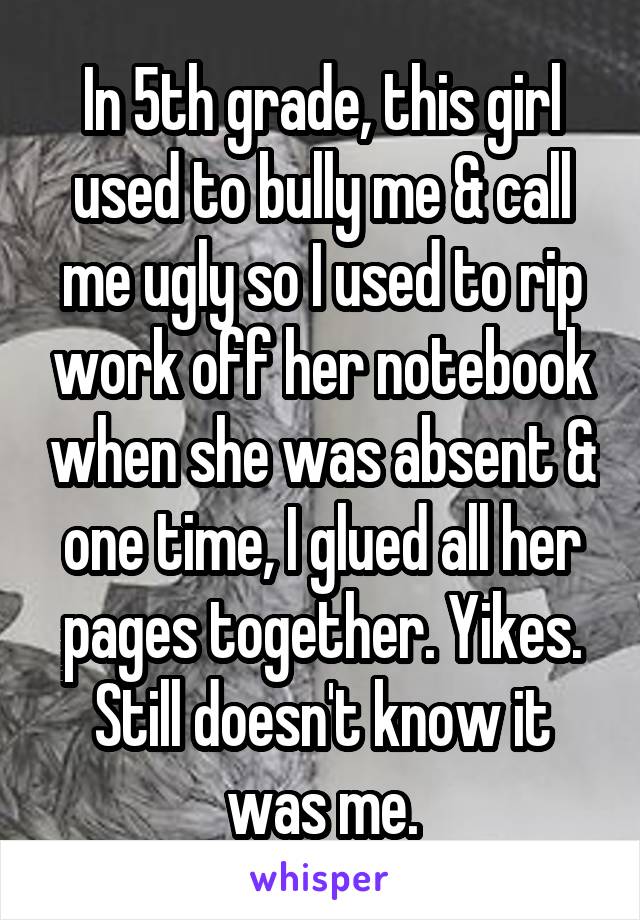 In 5th grade, this girl used to bully me & call me ugly so I used to rip work off her notebook when she was absent & one time, I glued all her pages together. Yikes. Still doesn't know it was me.