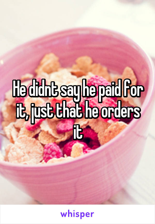 He didnt say he paid for it, just that he orders it