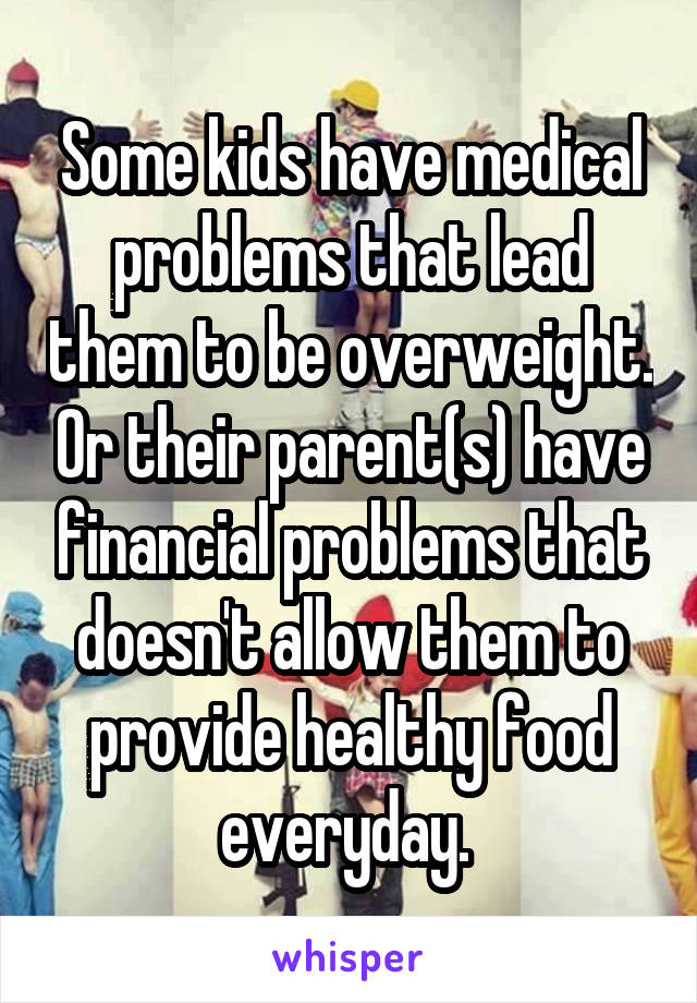 Some kids have medical problems that lead them to be overweight. Or their parent(s) have financial problems that doesn't allow them to provide healthy food everyday. 