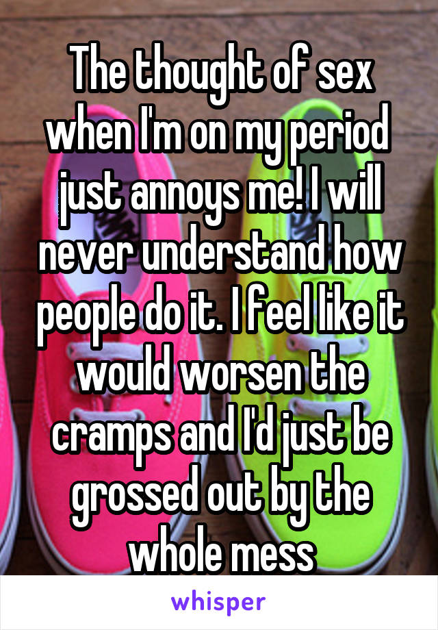 The thought of sex when I'm on my period  just annoys me! I will never understand how people do it. I feel like it would worsen the cramps and I'd just be grossed out by the whole mess