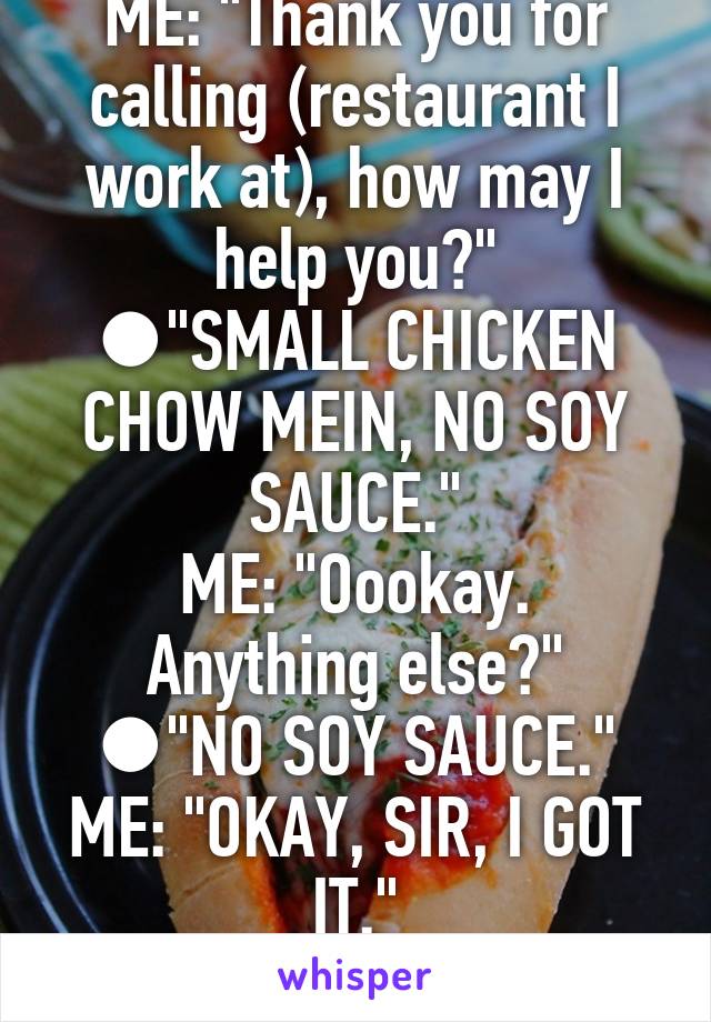 ME: "Thank you for calling (restaurant I work at), how may I help you?"
●"SMALL CHICKEN CHOW MEIN, NO SOY SAUCE."
ME: "Oookay. Anything else?"
●"NO SOY SAUCE."
ME: "OKAY, SIR, I GOT IT."
