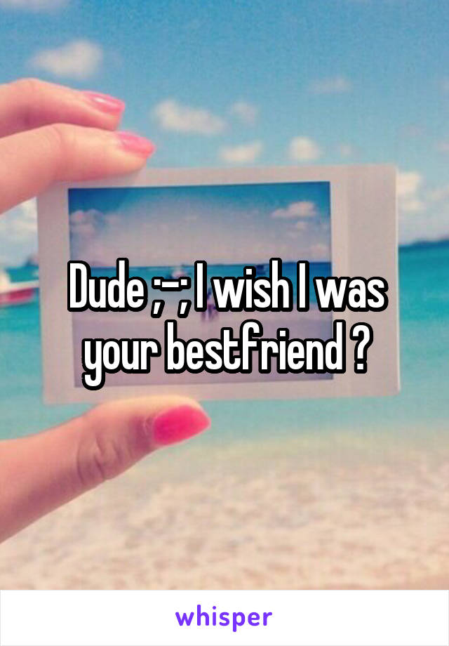 Dude ;-; I wish I was your bestfriend 😂