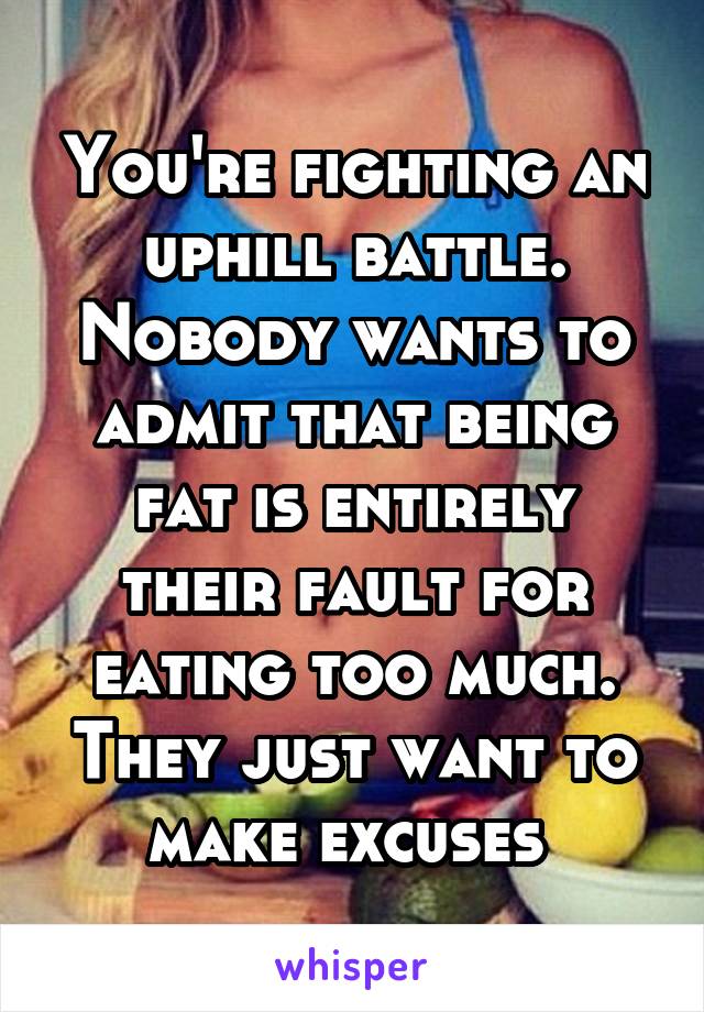 You're fighting an uphill battle. Nobody wants to admit that being fat is entirely their fault for eating too much. They just want to make excuses 