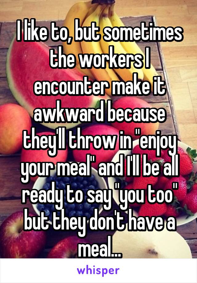 I like to, but sometimes the workers I encounter make it awkward because they'll throw in "enjoy your meal" and I'll be all ready to say "you too" but they don't have a meal...
