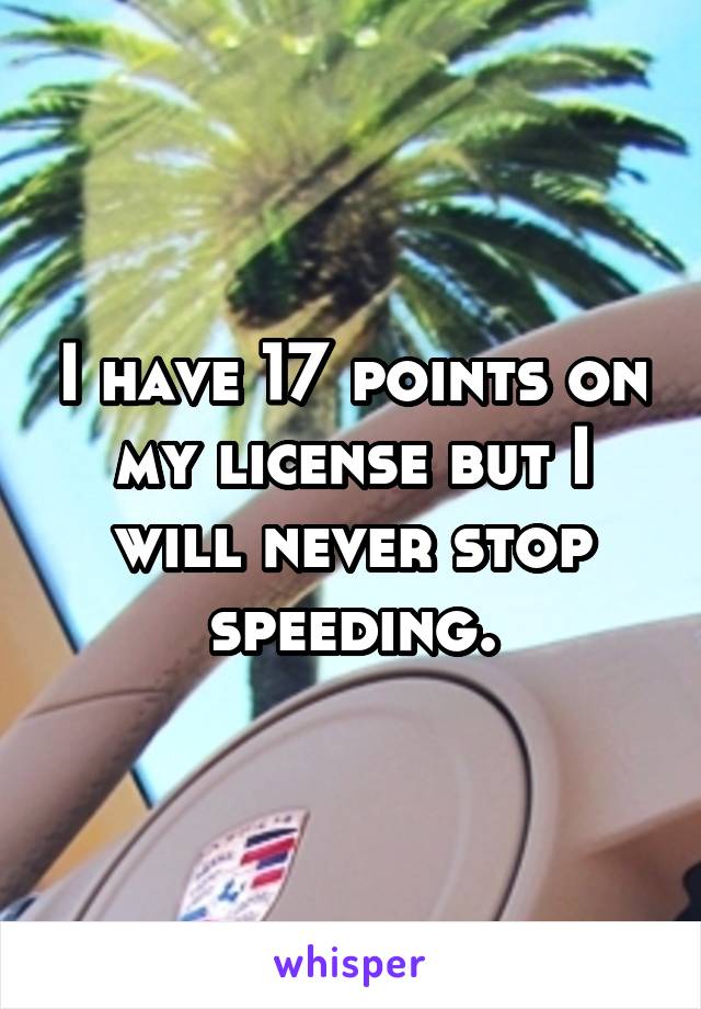 I have 17 points on my license but I will never stop speeding.