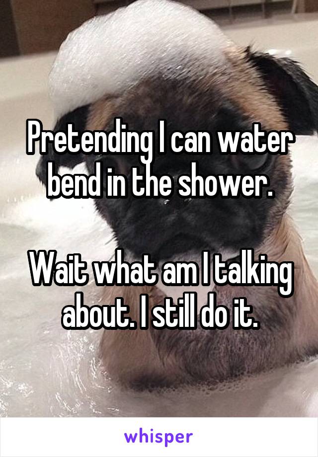 Pretending I can water bend in the shower.

Wait what am I talking about. I still do it.