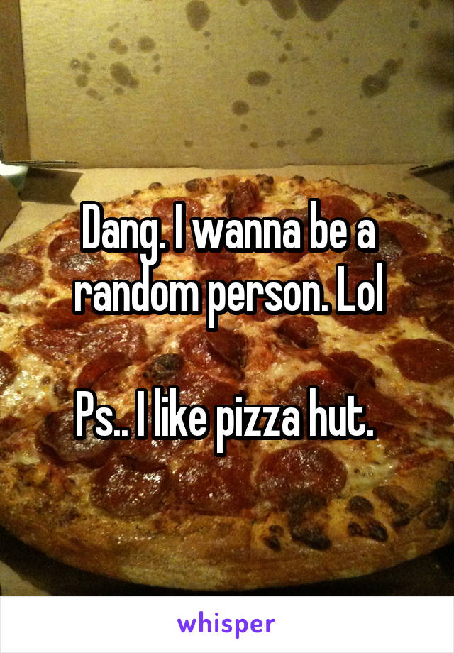 Dang. I wanna be a random person. Lol

Ps.. I like pizza hut. 