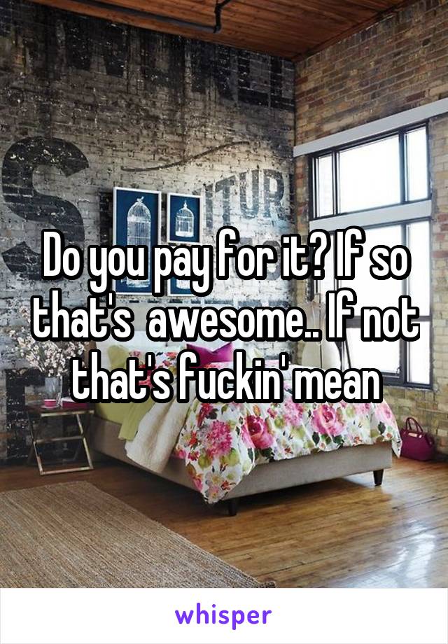 Do you pay for it? If so that's  awesome.. If not that's fuckin' mean