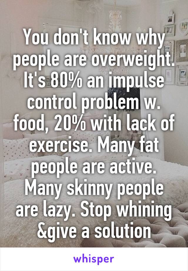 You don't know why people are overweight. It's 80% an impulse control problem w. food, 20% with lack of exercise. Many fat people are active. Many skinny people are lazy. Stop whining &give a solution