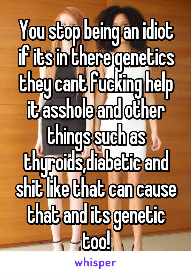 You stop being an idiot if its in there genetics they cant fucking help it asshole and other things such as thyroids,diabetic and shit like that can cause that and its genetic too!