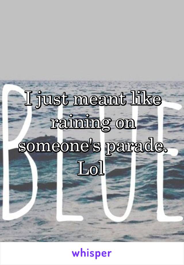 I just meant like raining on someone's parade. Lol 