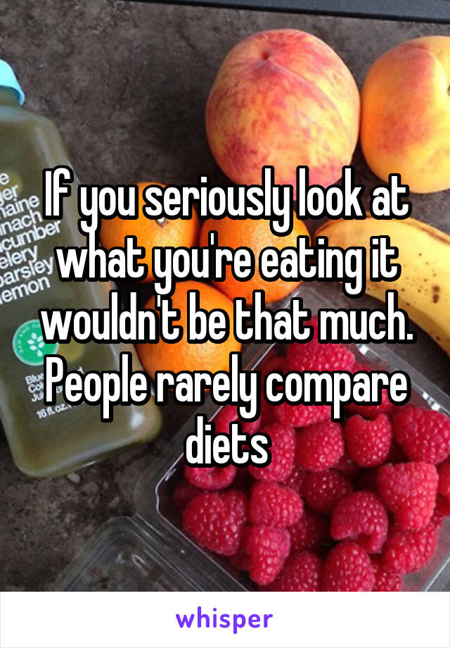 If you seriously look at what you're eating it wouldn't be that much. People rarely compare diets