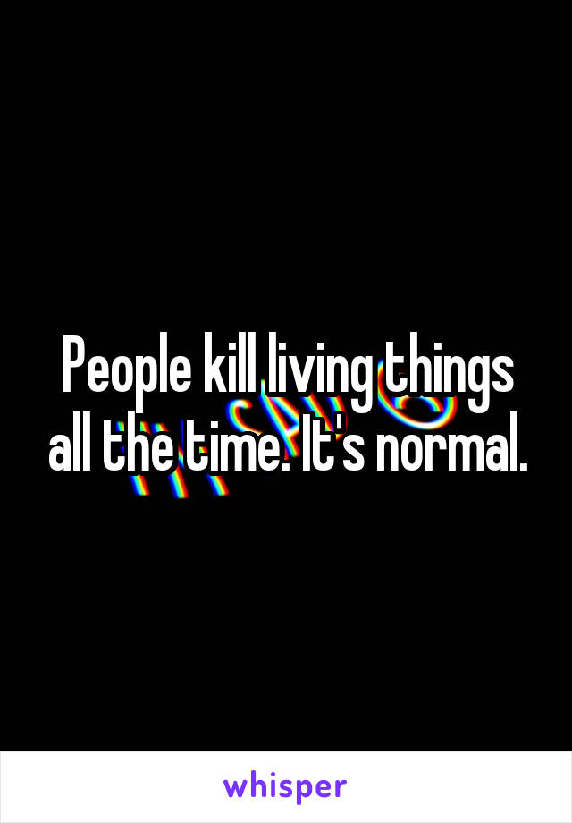 People kill living things all the time. It's normal.