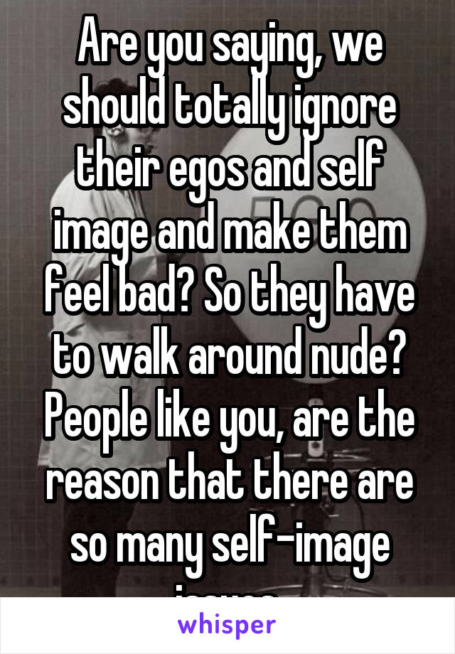 Are you saying, we should totally ignore their egos and self image and make them feel bad? So they have to walk around nude? People like you, are the reason that there are so many self-image issues.