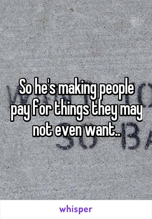 So he's making people pay for things they may not even want..