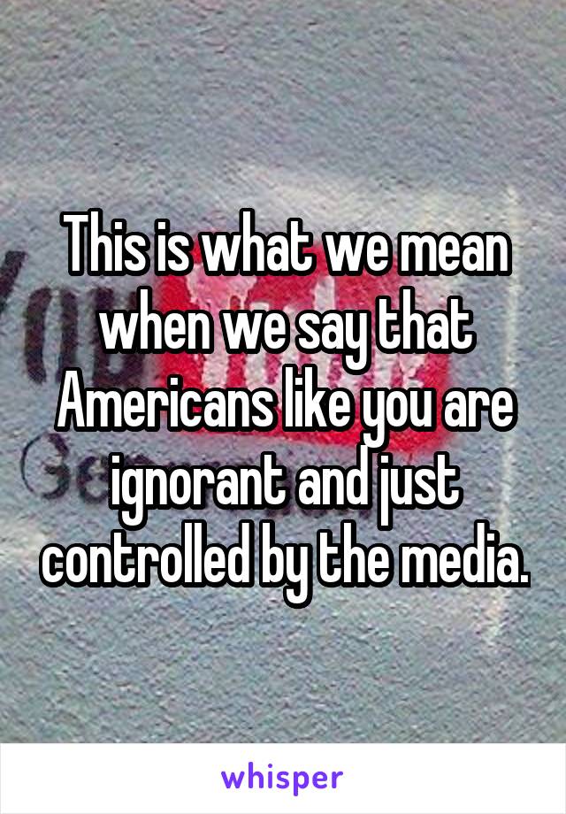 This is what we mean when we say that Americans like you are ignorant and just controlled by the media.