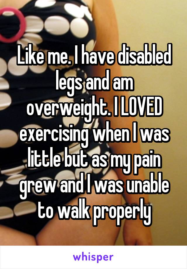 Like me. I have disabled legs and am overweight. I LOVED exercising when I was little but as my pain grew and I was unable to walk properly