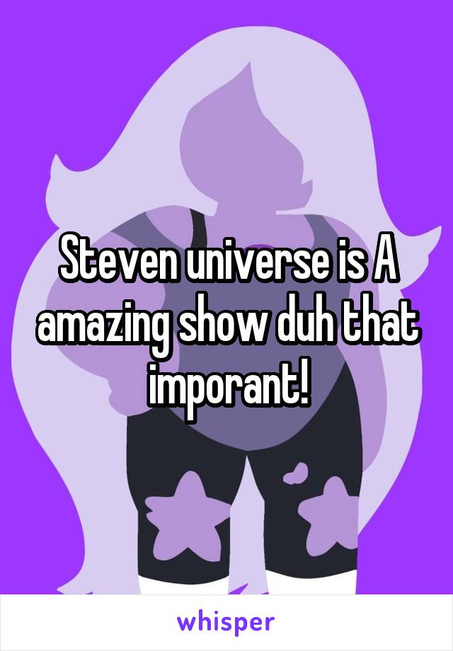 Steven universe is A amazing show duh that imporant!