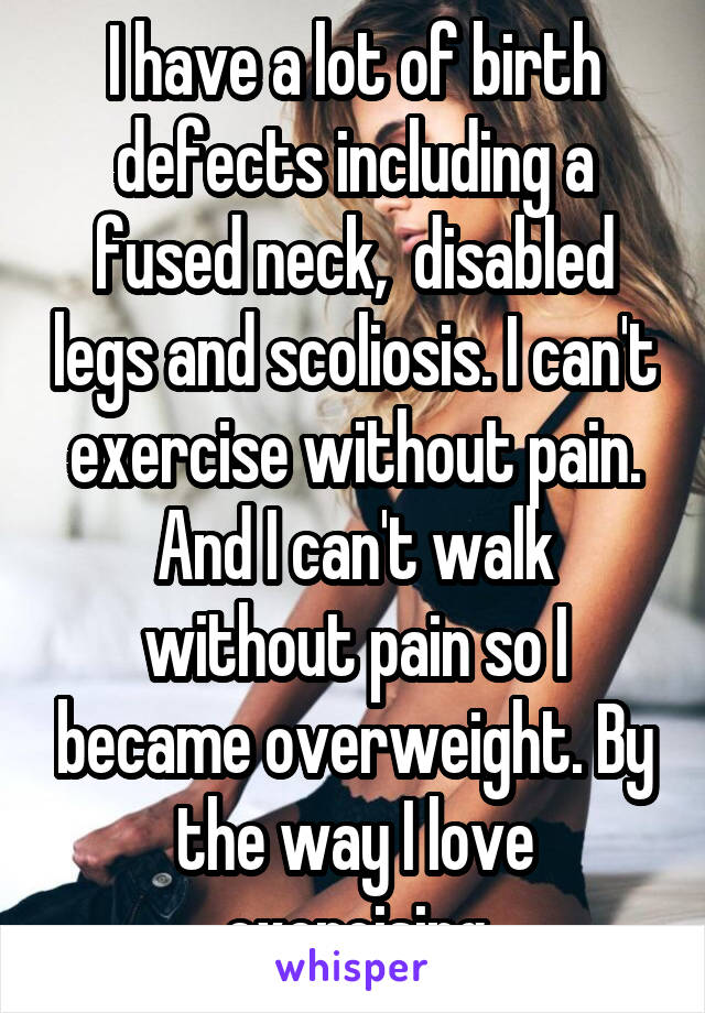 I have a lot of birth defects including a fused neck,  disabled legs and scoliosis. I can't exercise without pain. And I can't walk without pain so I became overweight. By the way I love exercising