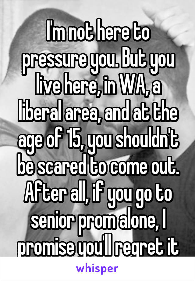 I'm not here to pressure you. But you live here, in WA, a liberal area, and at the age of 15, you shouldn't be scared to come out. After all, if you go to senior prom alone, I promise you'll regret it