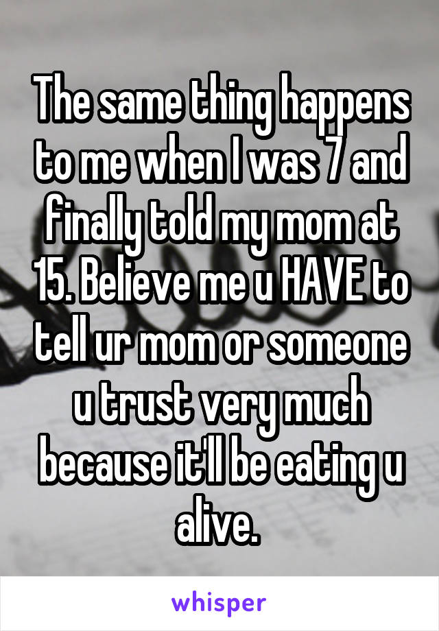 The same thing happens to me when I was 7 and finally told my mom at 15. Believe me u HAVE to tell ur mom or someone u trust very much because it'll be eating u alive. 