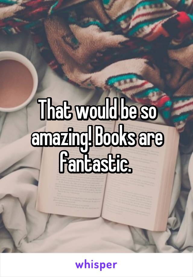 That would be so amazing! Books are fantastic. 