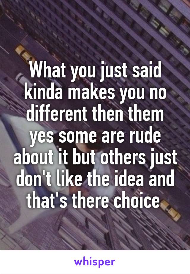 What you just said kinda makes you no different then them yes some are rude about it but others just don't like the idea and that's there choice 