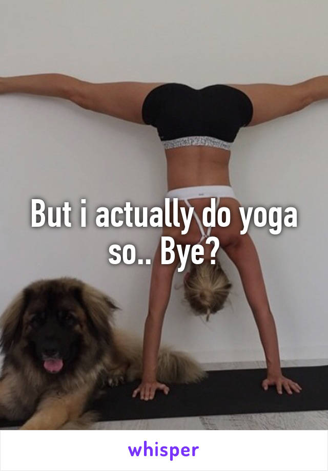 But i actually do yoga so.. Bye?