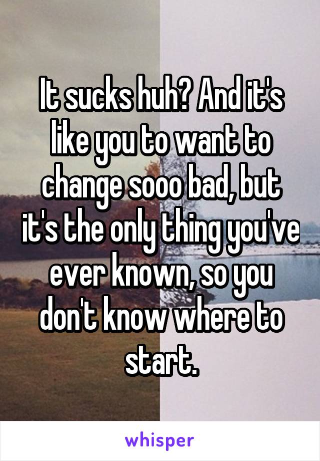 It sucks huh? And it's like you to want to change sooo bad, but it's the only thing you've ever known, so you don't know where to start.