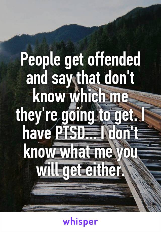People get offended and say that don't know which me they're going to get. I have PTSD... I don't know what me you will get either.