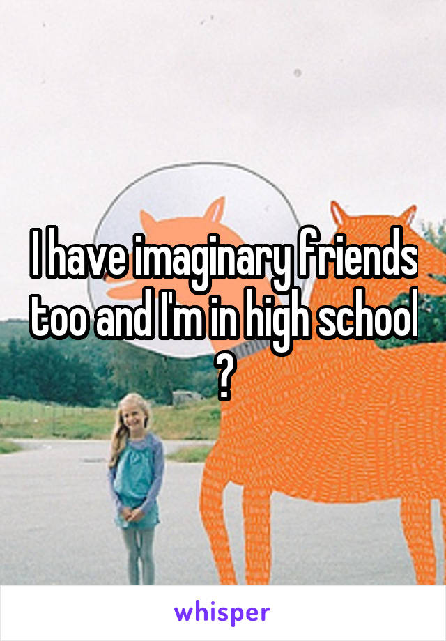 I have imaginary friends too and I'm in high school 😊