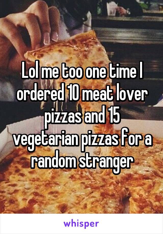 Lol me too one time I ordered 10 meat lover pizzas and 15 vegetarian pizzas for a random stranger