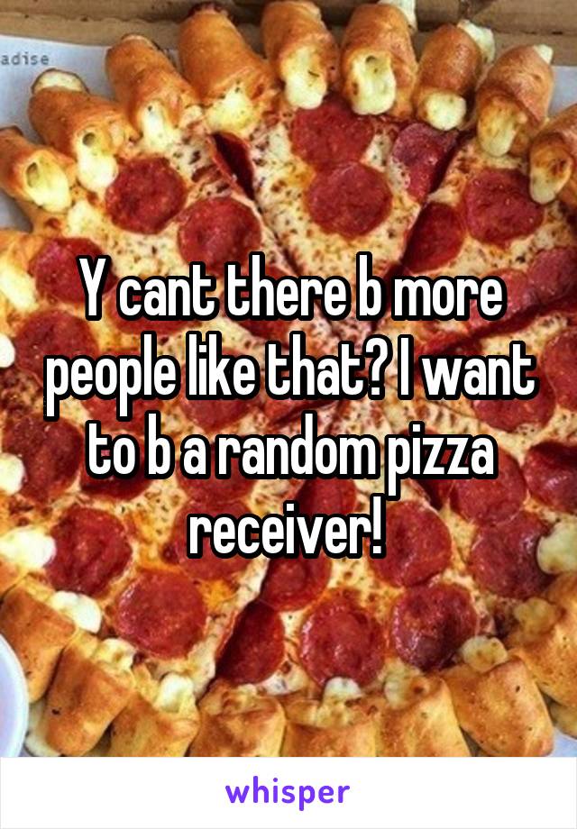 Y cant there b more people like that? I want to b a random pizza receiver! 