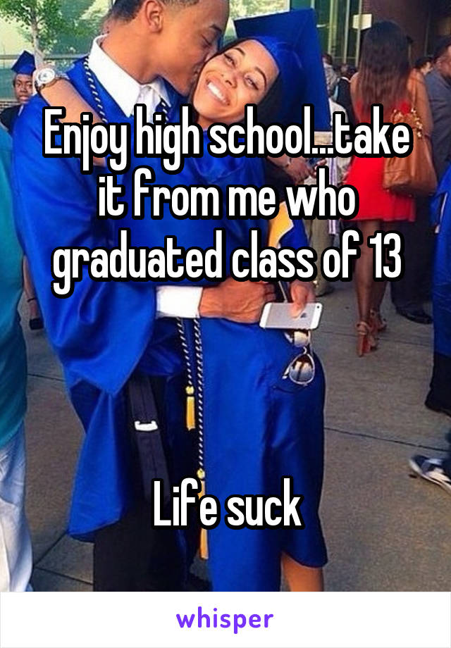 Enjoy high school...take it from me who graduated class of 13



Life suck