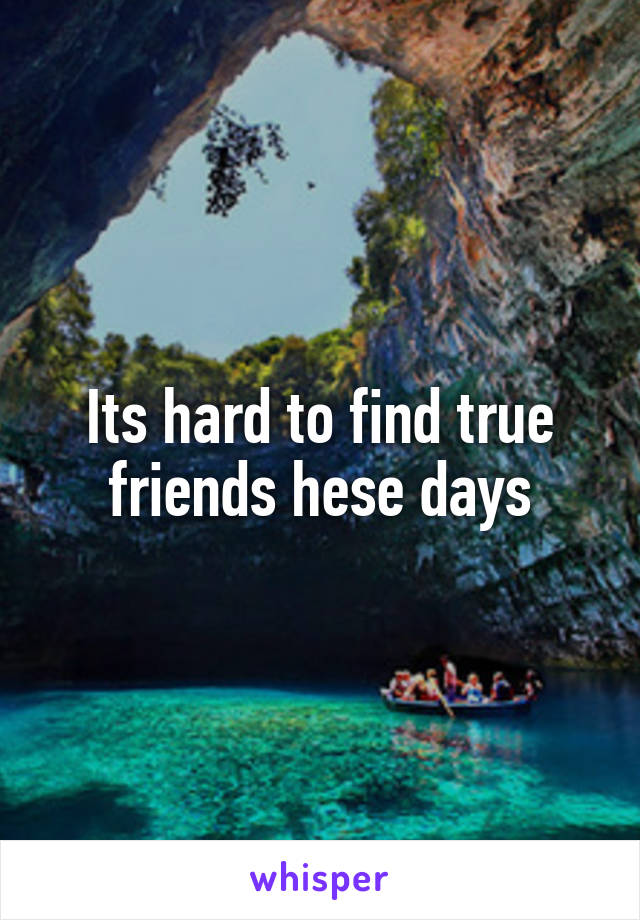 Its hard to find true friends hese days