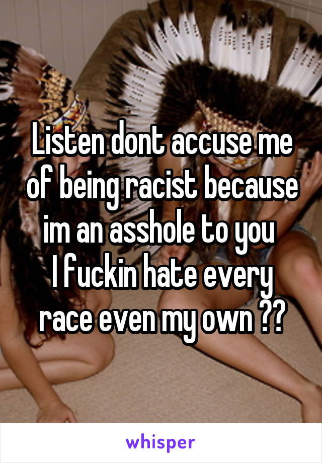 Listen dont accuse me of being racist because im an asshole to you 
I fuckin hate every race even my own 🖕🏻