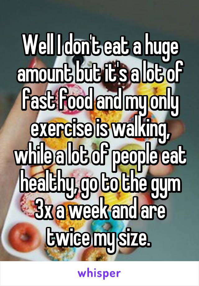 Well I don't eat a huge amount but it's a lot of fast food and my only exercise is walking, while a lot of people eat healthy, go to the gym 3x a week and are twice my size. 