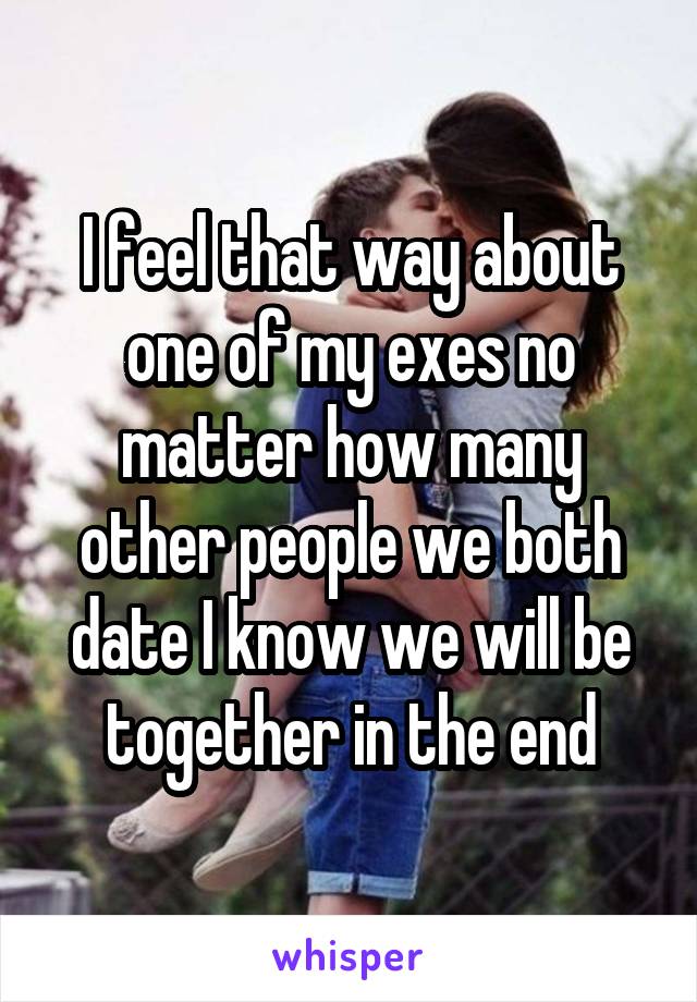 I feel that way about one of my exes no matter how many other people we both date I know we will be together in the end