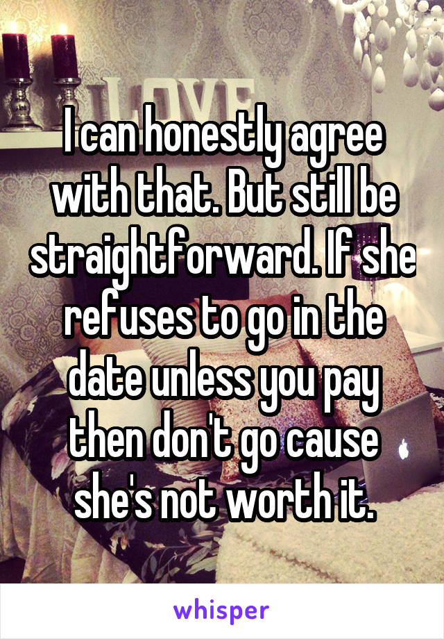 I can honestly agree with that. But still be straightforward. If she refuses to go in the date unless you pay then don't go cause she's not worth it.