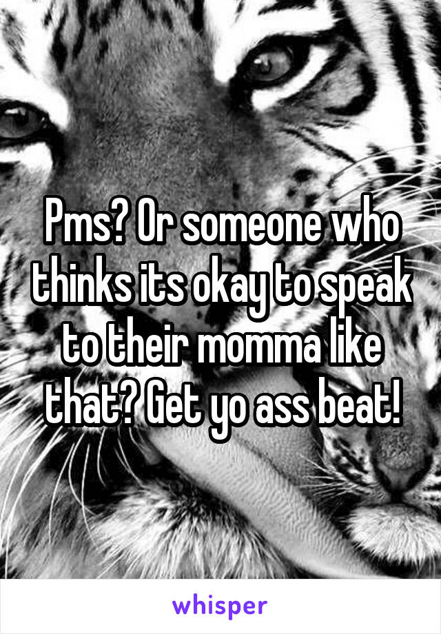 Pms? Or someone who thinks its okay to speak to their momma like that? Get yo ass beat!