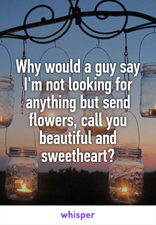 Why would a guy say I'm not looking for anything but send flowers, call you beautiful and sweetheart?