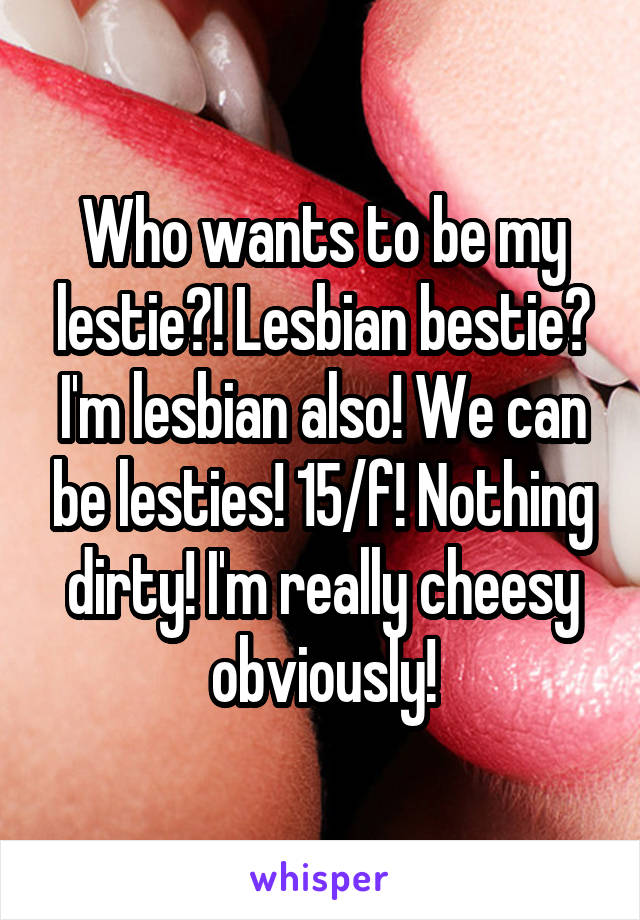 Who wants to be my lestie?! Lesbian bestie? I'm lesbian also! We can be lesties! 15/f! Nothing dirty! I'm really cheesy obviously!