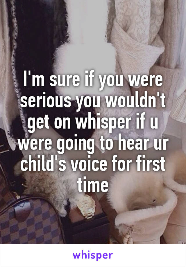 I'm sure if you were serious you wouldn't get on whisper if u were going to hear ur child's voice for first time