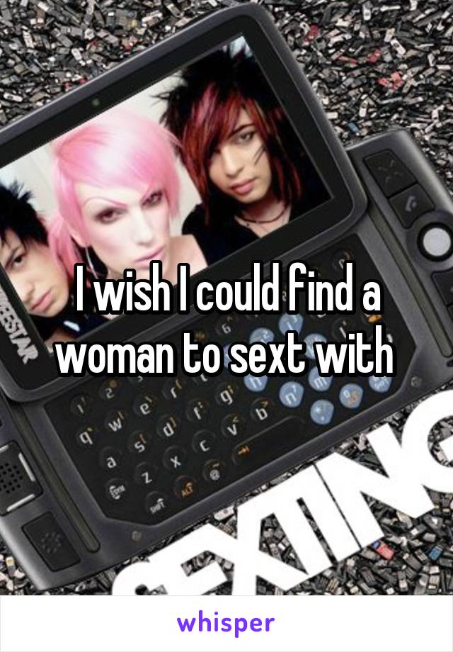 I wish I could find a woman to sext with 