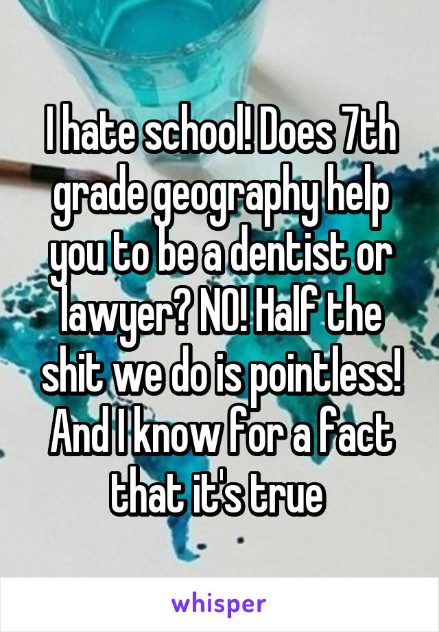 I hate school! Does 7th grade geography help you to be a dentist or lawyer? NO! Half the shit we do is pointless! And I know for a fact that it's true 