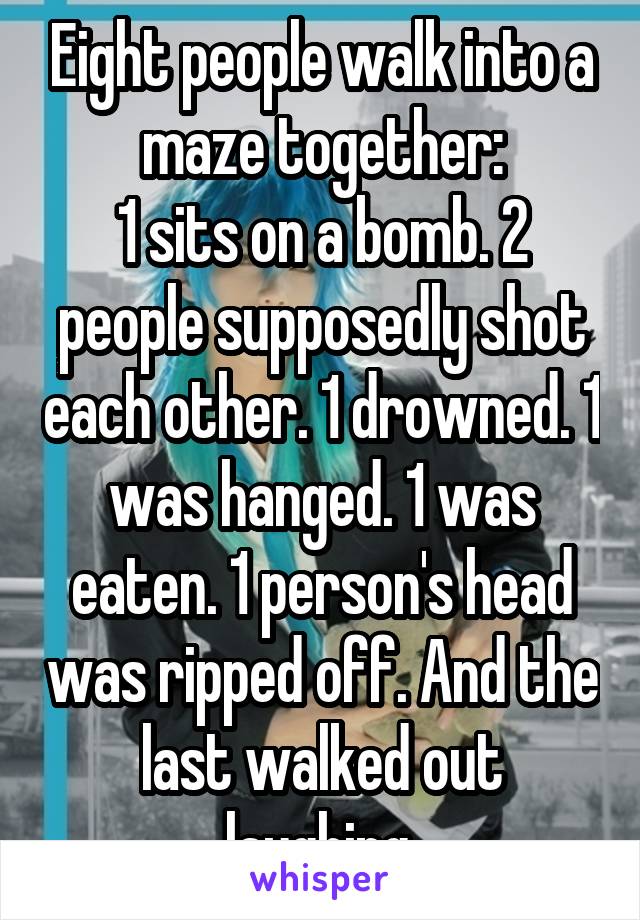 Eight people walk into a maze together:
1 sits on a bomb. 2 people supposedly shot each other. 1 drowned. 1 was hanged. 1 was eaten. 1 person's head was ripped off. And the last walked out laughing.