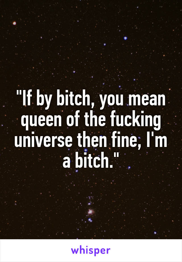 "If by bitch, you mean queen of the fucking universe then fine, I'm a bitch."