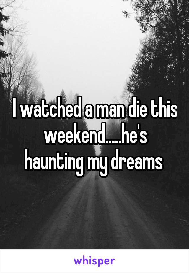 I watched a man die this weekend.....he's haunting my dreams 