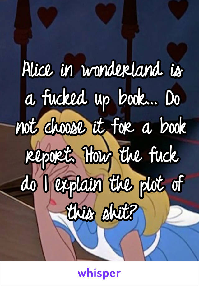 Alice in wonderland is a fucked up book... Do not choose it for a book report. How the fuck do I explain the plot of this shit?