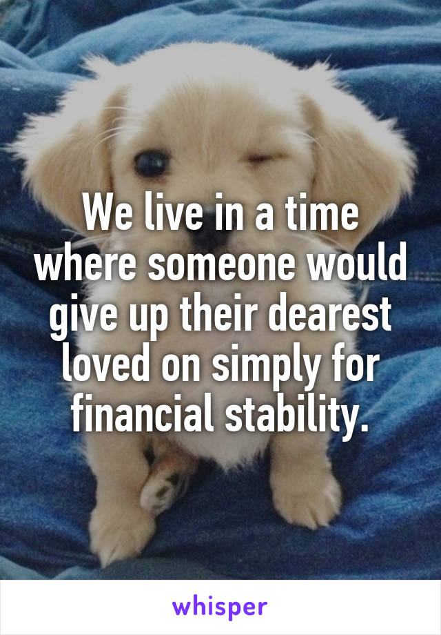 We live in a time where someone would give up their dearest loved on simply for financial stability.